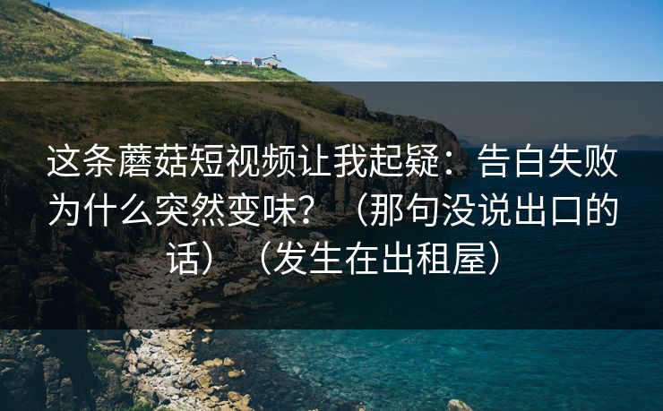 这条蘑菇短视频让我起疑：告白失败为什么突然变味？（那句没说出口的话）（发生在出租屋）